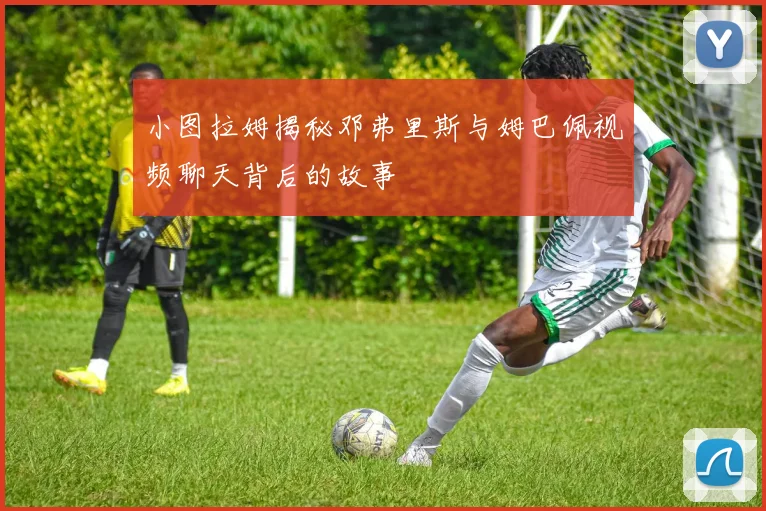 小图拉姆揭秘邓弗里斯与姆巴佩视频聊天背后的故事