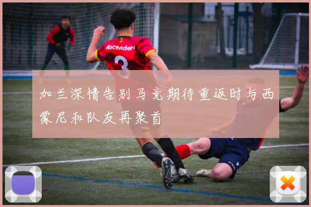 加兰深情告别马竞期待重返时与西蒙尼和队友再聚首