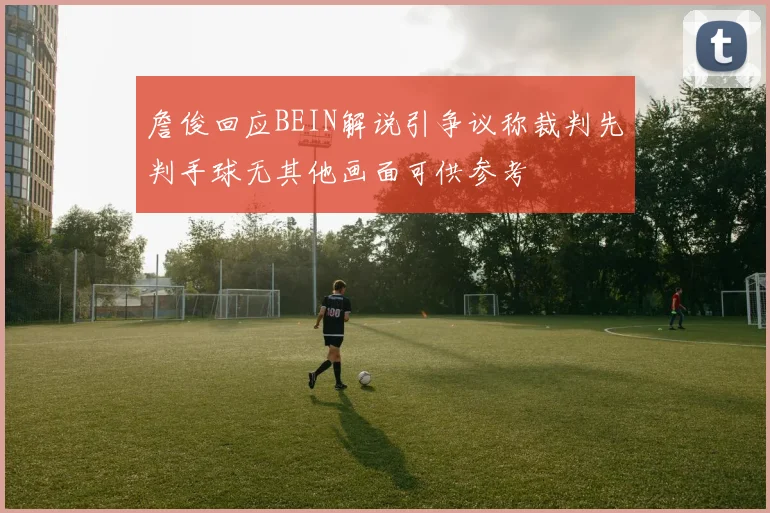 詹俊回应BEIN解说引争议称裁判先判手球无其他画面可供参考