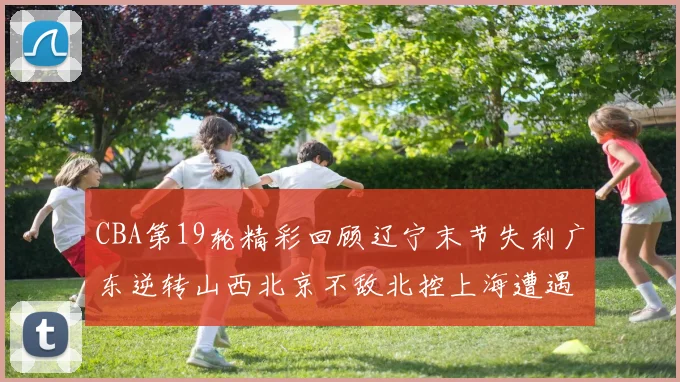 CBA第19轮精彩回顾辽宁末节失利广东逆转山西北京不敌北控上海遭遇浙江重创
