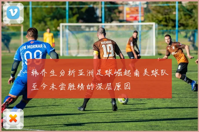 韩乔生分析亚洲足球崛起南美球队至今未尝胜绩的深层原因