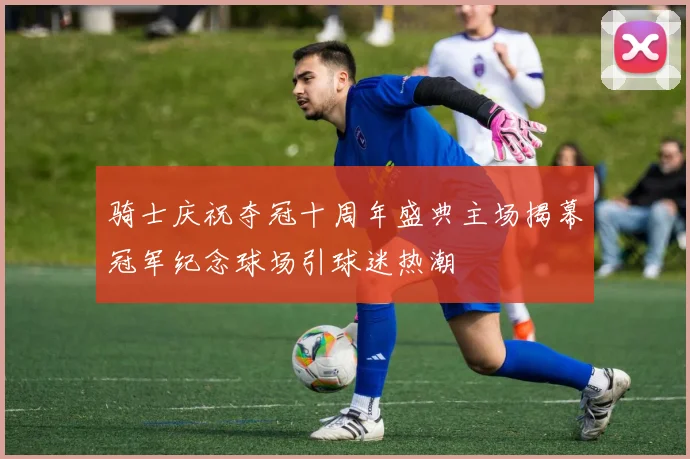 骑士庆祝夺冠十周年盛典主场揭幕冠军纪念球场引球迷热潮