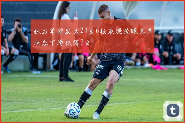 狄龙单核发力24分6板表现抢眼末节状态下滑仅得3分