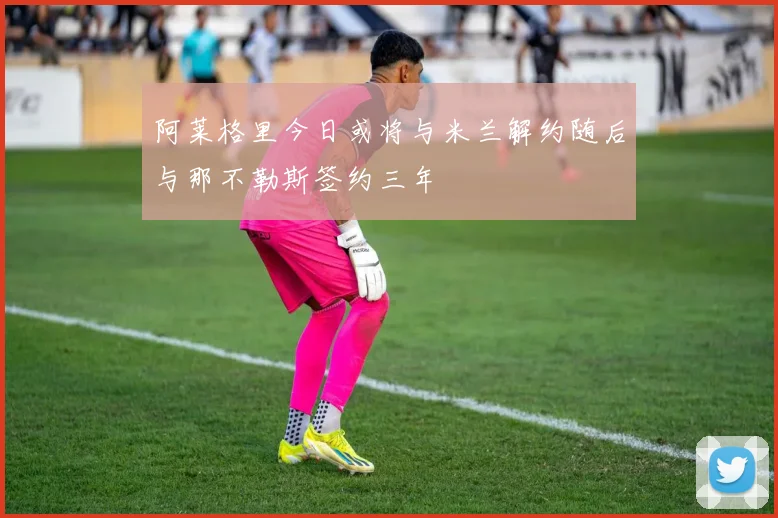 阿莱格里今日或将与米兰解约随后与那不勒斯签约三年