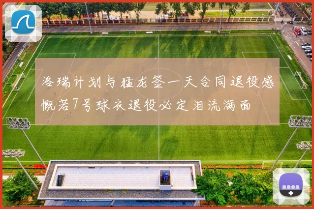 洛瑞计划与猛龙签一天合同退役感慨若7号球衣退役必定泪流满面
