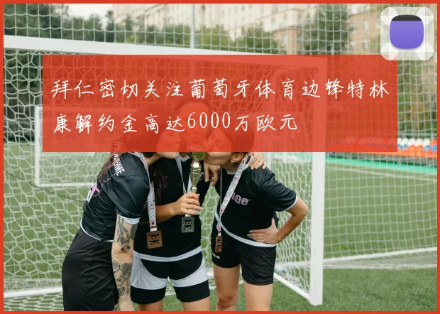 拜仁密切关注葡萄牙体育边锋特林康解约金高达6000万欧元