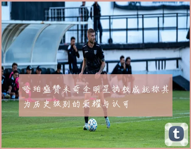 哈珀盛赞米奇全明星执教成就称其为历史级别的荣耀与认可