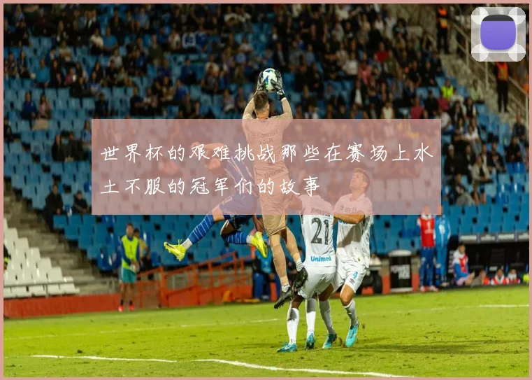 世界杯的艰难挑战那些在赛场上水土不服的冠军们的故事