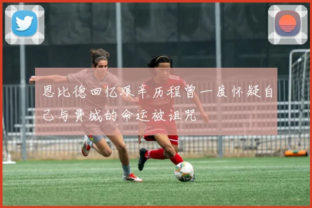 恩比德回忆艰辛历程曾一度怀疑自己与费城的命运被诅咒
