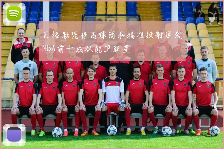 瓦格勒凭借高球商和精准投射逆袭NBA前十成双能卫新星