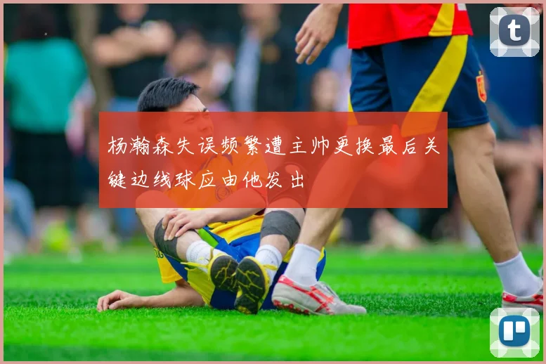 杨瀚森失误频繁遭主帅更换最后关键边线球应由他发出