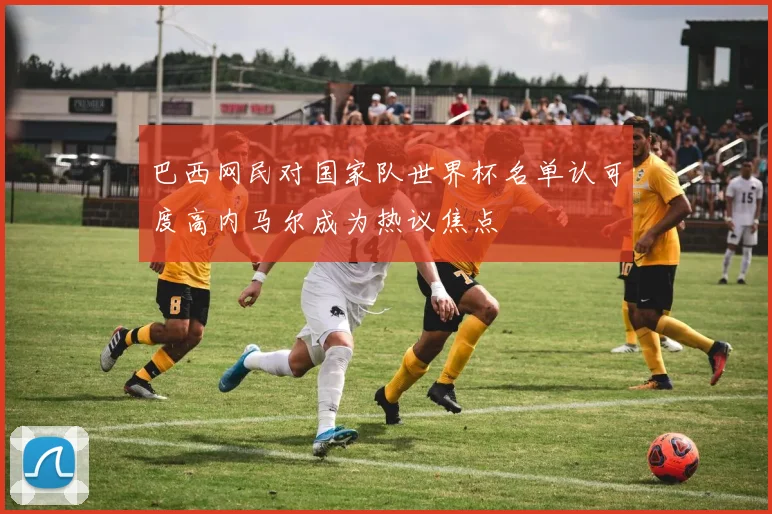 巴西网民对国家队世界杯名单认可度高内马尔成为热议焦点