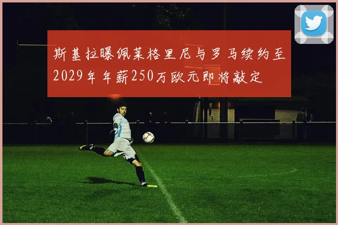 斯基拉曝佩莱格里尼与罗马续约至2029年年薪250万欧元即将敲定
