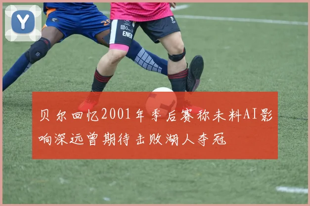 贝尔回忆2001年季后赛称未料AI影响深远曾期待击败湖人夺冠