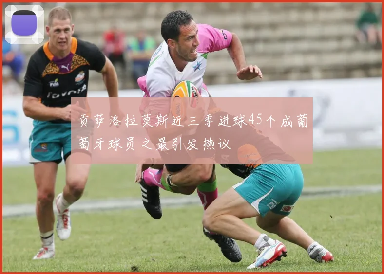 贡萨洛拉莫斯近三季进球45个成葡萄牙球员之最引发热议
