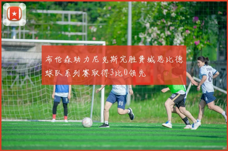 布伦森助力尼克斯完胜费城恩比德球队系列赛取得3比0领先