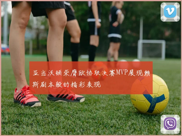 亚当沃顿荣膺欧协联决赛MVP展现赖斯剧本般的精彩表现