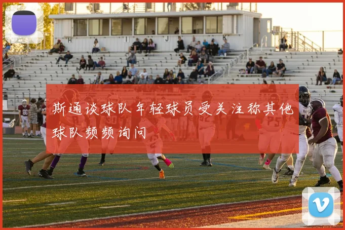 斯通谈球队年轻球员受关注称其他球队频频询问