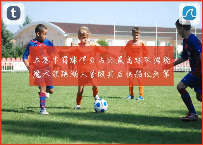 本赛季罚球得分占比最高球队揭晓魔术领跑湖人紧随其后快船位列第四