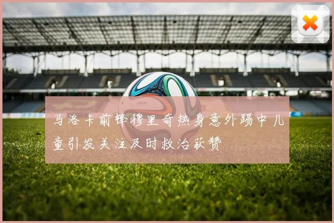 马洛卡前锋穆里奇热身意外踢中儿童引发关注及时救治获赞