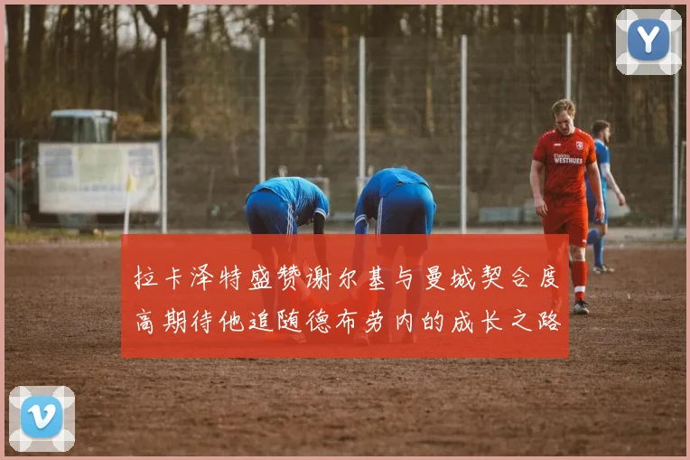 拉卡泽特盛赞谢尔基与曼城契合度高期待他追随德布劳内的成长之路